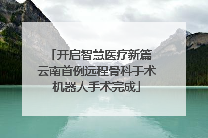 开启智慧医疗新篇 云南首例远程骨科手术机器人手术完成