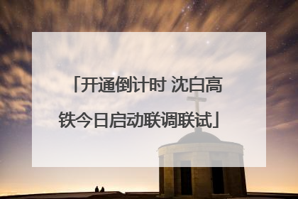 开通倒计时 沈白高铁今日启动联调联试