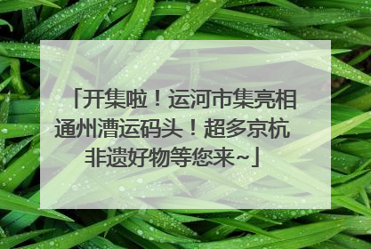 开集啦！运河市集亮相通州漕运码头！超多京杭非遗好物等您来~