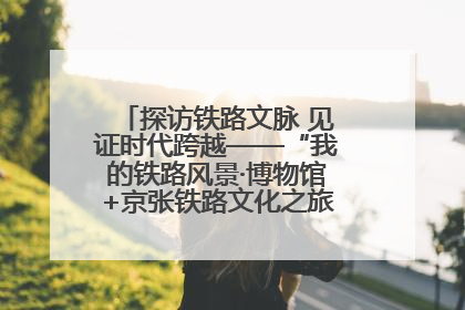探访铁路文脉 见证时代跨越——“我的铁路风景·博物馆+京张铁路文化之旅”活动在京启动