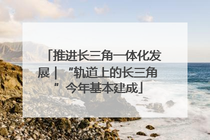 推进长三角一体化发展｜“轨道上的长三角”今年基本建成