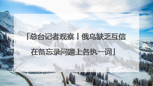 总台记者观察丨俄乌缺乏互信 在备忘录问题上各执一词