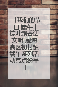 我们的节日·端午｜粽叶飘香话文明 威海高区初村镇端午系列活动亮点纷呈