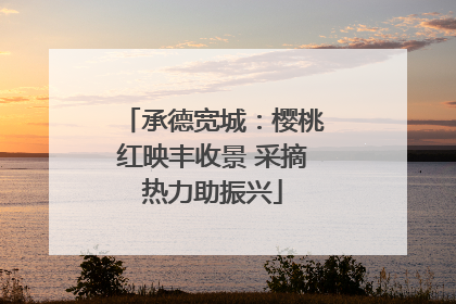 承德宽城：樱桃红映丰收景 采摘热力助振兴