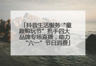 抖音生活服务“童趣购玩节”携手四大品牌专场直播，助力“六一”节日消费