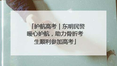 护航高考｜东明民警暖心护航，助力骨折考生顺利参加高考
