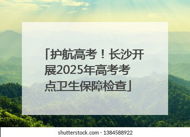 护航高考！长沙开展2025年高考考点卫生保障检查