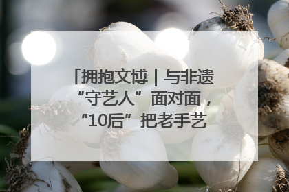 拥抱文博｜与非遗“守艺人”面对面，“10后”把老手艺玩出“潮”花样