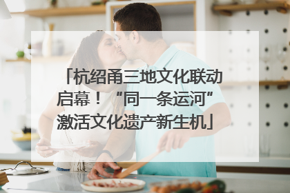 杭绍甬三地文化联动启幕！“同一条运河”激活文化遗产新生机