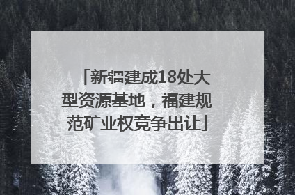 新疆建成18处大型资源基地，福建规范矿业权竞争出让