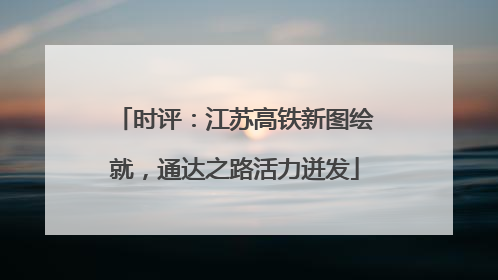时评：江苏高铁新图绘就，通达之路活力迸发