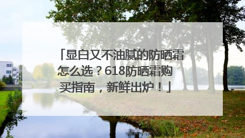 显白又不油腻的防晒霜怎么选？618防晒霜购买指南，新鲜出炉！