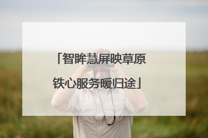 智眸慧屏映草原 铁心服务暖归途