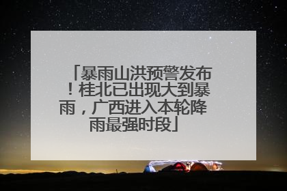 暴雨山洪预警发布！桂北已出现大到暴雨，广西进入本轮降雨最强时段