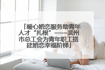 暖心婚恋服务助青年人才“扎根”——滨州市总工会为青年职工搭建婚恋幸福阶梯