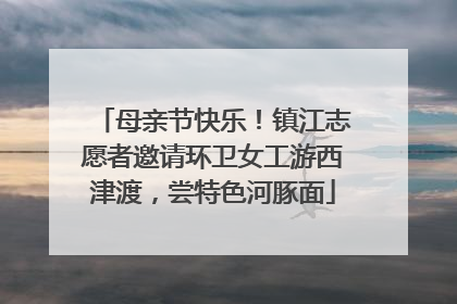 母亲节快乐！镇江志愿者邀请环卫女工游西津渡，尝特色河豚面