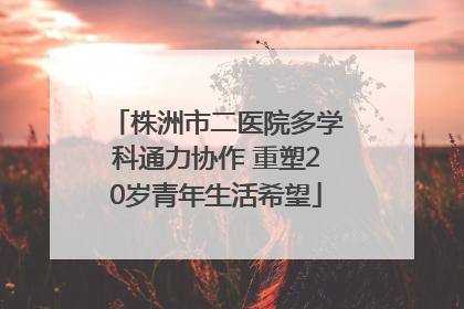 株洲市二医院多学科通力协作 重塑20岁青年生活希望