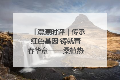 澧源时评｜传承红色基因 铸就青春华章——桑植热土上的青春长征