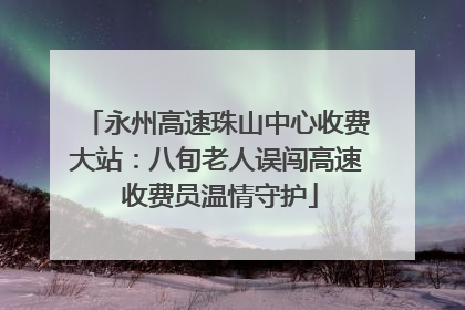 永州高速珠山中心收费大站：八旬老人误闯高速 收费员温情守护