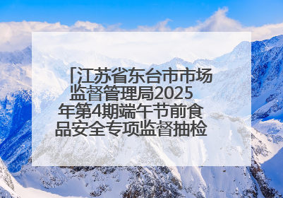 江苏省东台市市场监督管理局2025年第4期端午节前食品安全专项监督抽检信息通告