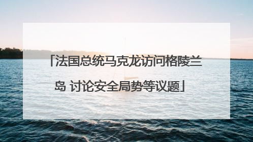 法国总统马克龙访问格陵兰岛 讨论安全局势等议题