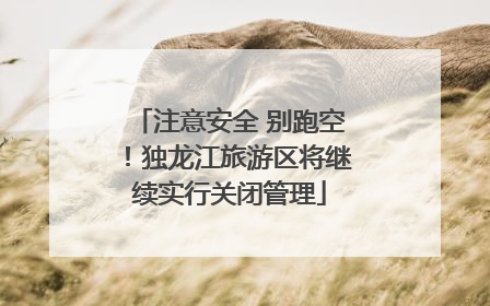 注意安全 别跑空！独龙江旅游区将继续实行关闭管理