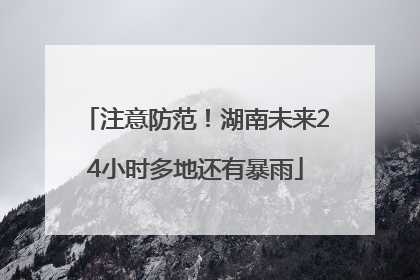 注意防范！湖南未来24小时多地还有暴雨