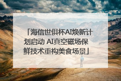 海信世俱杯AI焕新计划启动 AI真空磁场保鲜技术重构美食场景