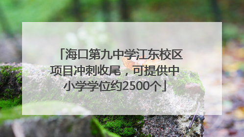 海口第九中学江东校区项目冲刺收尾，可提供中小学学位约2500个