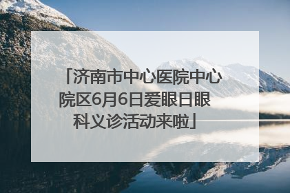 济南市中心医院中心院区6月6日爱眼日眼科义诊活动来啦