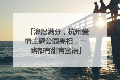 浪漫满分，杭州爱情主题公园亮相，一路都有甜言蜜语