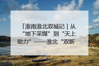 淮南淮北双城记｜从“地下采煤”到“天上助力”——淮北“双新”产业突围记