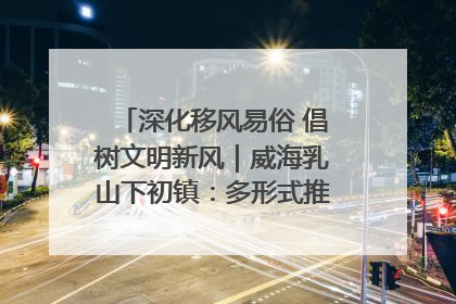 深化移风易俗 倡树文明新风｜威海乳山下初镇：多形式推进移风易俗 共筑文明和谐新风尚