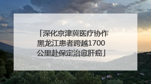 深化京津冀医疗协作 黑龙江患者跨越1700公里赴保定治愈肝癌