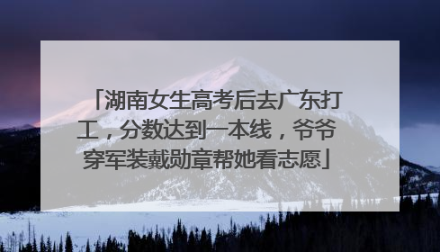 湖南女生高考后去广东打工，分数达到一本线，爷爷穿军装戴勋章帮她看志愿