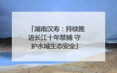 湖南汉寿：持续推进长江十年禁捕 守护水域生态安全