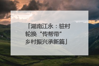 湖南江永：驻村轮换“传帮带” 乡村振兴承新篇