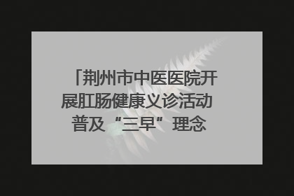 荆州市中医医院开展肛肠健康义诊活动 普及“三早”理念 传递健康生活