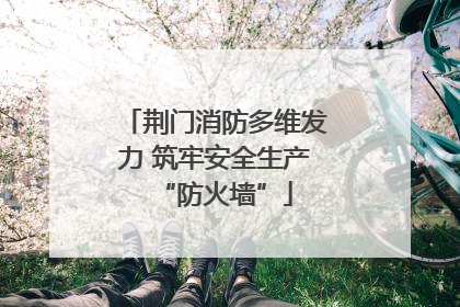荆门消防多维发力 筑牢安全生产“防火墙”
