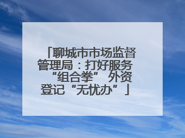 聊城市市场监督管理局：打好服务“组合拳” 外资登记“无忧办”