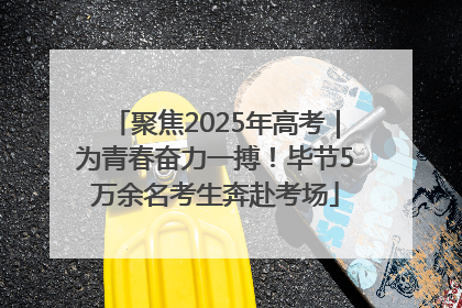 聚焦2025年高考｜为青春奋力一搏！毕节5万余名考生奔赴考场