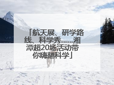 航天展、研学路线、科学秀……湘潭超20场活动带你嗨翻科学