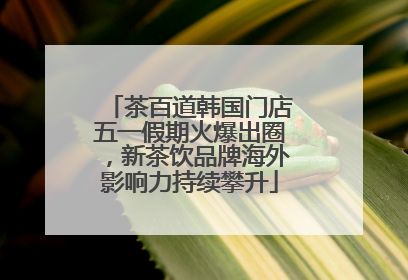 茶百道韩国门店五一假期火爆出圈，新茶饮品牌海外影响力持续攀升