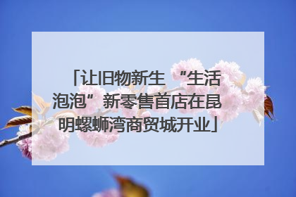 让旧物新生 “生活泡泡”新零售首店在昆明螺蛳湾商贸城开业