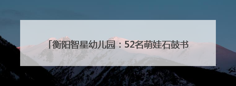 衡阳智星幼儿园：52名萌娃石鼓书院行“开笔礼” 朱砂点智启童蒙