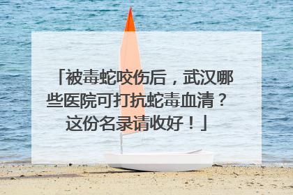 被毒蛇咬伤后，武汉哪些医院可打抗蛇毒血清？这份名录请收好！