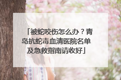 被蛇咬伤怎么办？青岛抗蛇毒血清医院名单及急救指南请收好