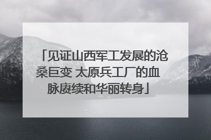 见证山西军工发展的沧桑巨变 太原兵工厂的血脉赓续和华丽转身