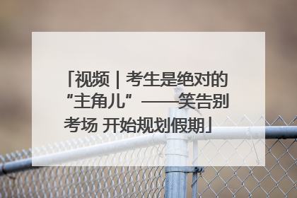视频｜考生是绝对的“主角儿”——笑告别考场 开始规划假期