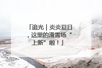追光｜炎炎夏日，这里的滑雪场“上新”啦！